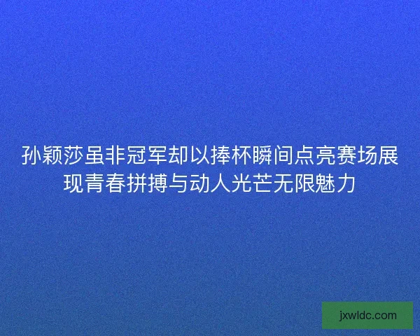 孙颖莎虽非冠军却以捧杯瞬间点亮赛场展现青春拼搏与动人光芒无限魅力